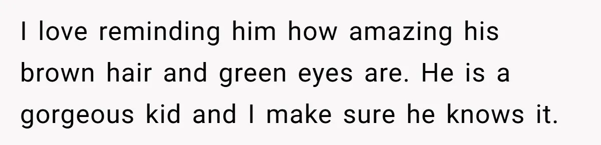 I love reminding him how amazing his brown hair and green eyes are. He is a gorgeous kid and I make sure he knows it.