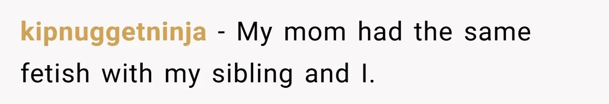 kipnuggetninja − My mom had the same fetish with my sibling and I.