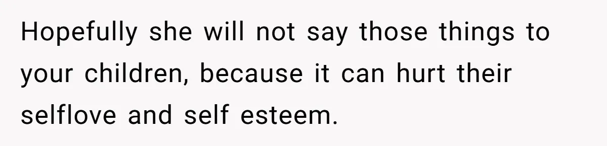 Hopefully she will not say those things to your children, because it can hurt their selflove and self esteem.