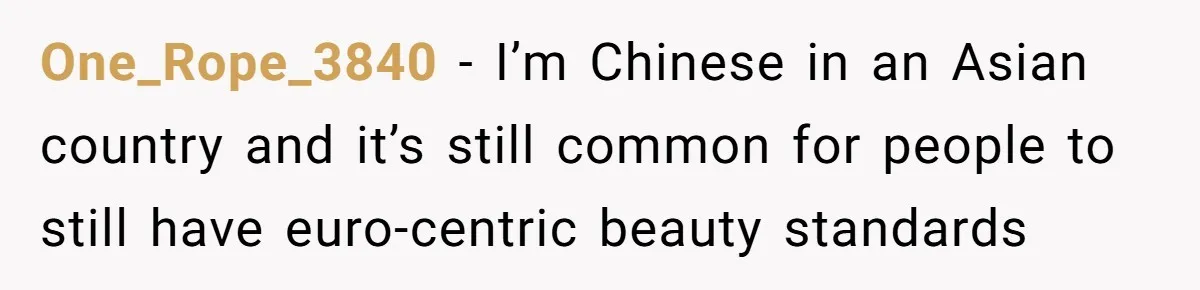 One_Rope_3840 − I’m Chinese in an Asian country and it’s still common for people to still have euro-centric beauty standards