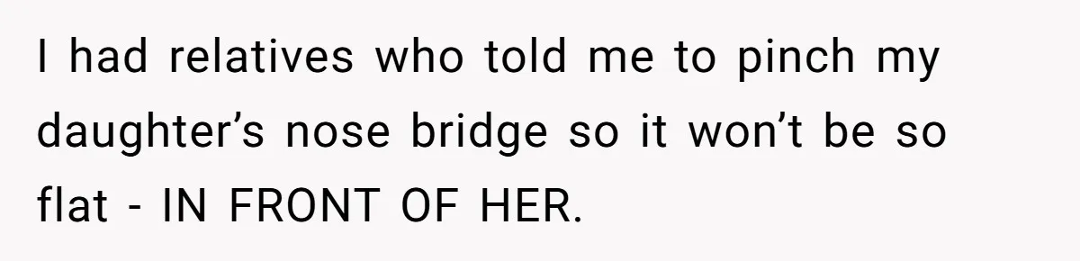 I had relatives who told me to pinch my daughter’s nose bridge so it won’t be so flat - IN FRONT OF HER.