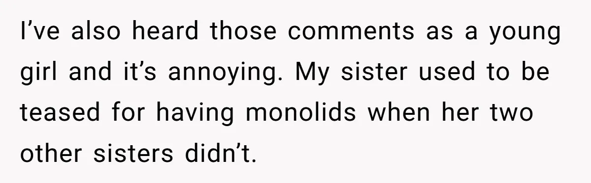 I’ve also heard those comments as a young girl and it’s annoying. My sister used to be teased for having monolids when her two other sisters didn’t.