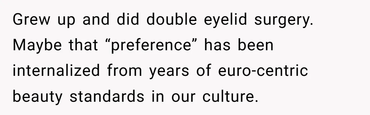 Grew up and did double eyelid surgery. Maybe that “preference” has been internalized from years of euro-centric beauty standards in our culture.