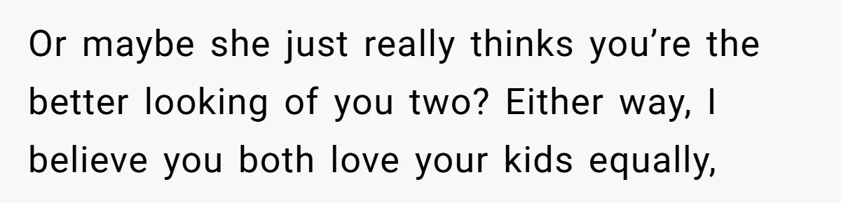 Or maybe she just really thinks you’re the better looking of you two? Either way, I believe you both love your kids equally,