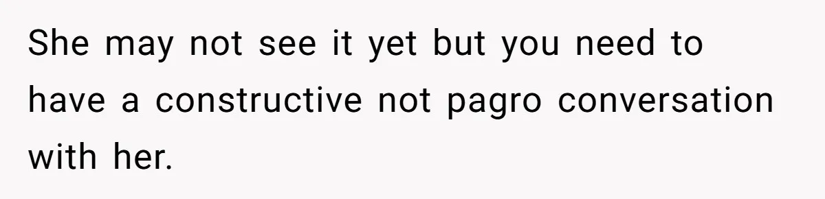 She may not see it yet but you need to have a constructive not pagro conversation with her.