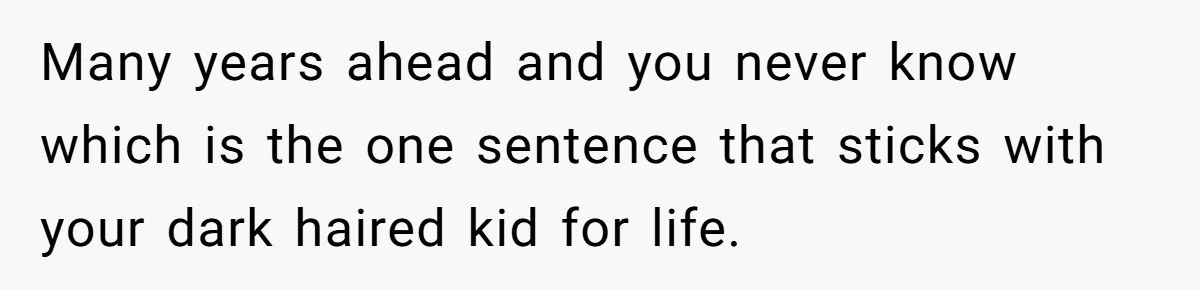 Many years ahead and you never know which is the one sentence that sticks with your dark haired kid for life.