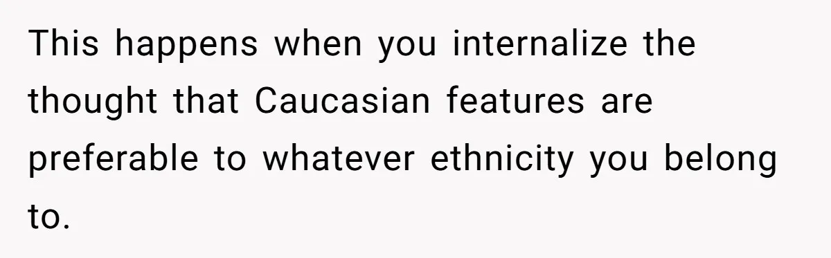 This happens when you internalize the thought that Caucasian features are preferable to whatever ethnicity you belong to.