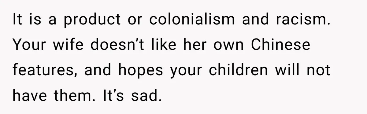 It is a product or colonialism and racism. Your wife doesn’t like her own Chinese features, and hopes your children will not have them. It’s sad.