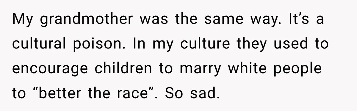 My grandmother was the same way. It’s a cultural poison. In my culture they used to encourage children to marry white people to “better the race”. So sad.
