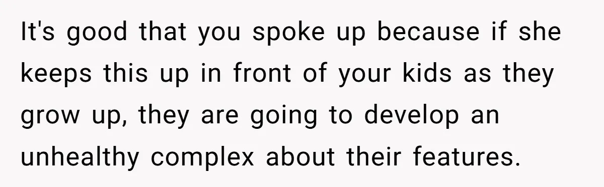 It's good that you spoke up because if she keeps this up in front of your kids as they grow up, they are going to develop an unhealthy complex about...
