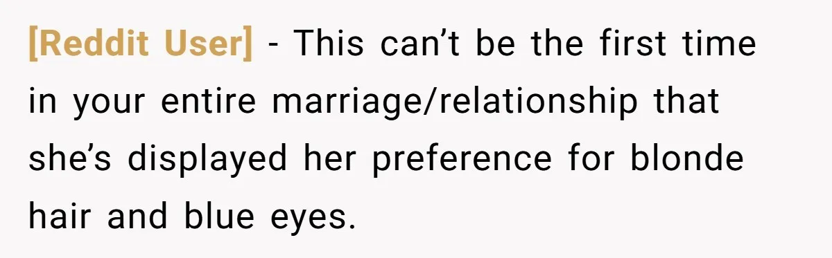 [Reddit User] − This can’t be the first time in your entire marriage/relationship that she’s displayed her preference for blonde hair and blue eyes.