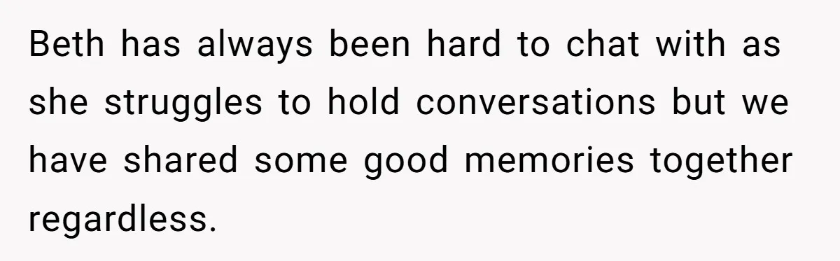 Beth has always been hard to chat with as she struggles to hold conversations but we have shared some good memories together regardless.