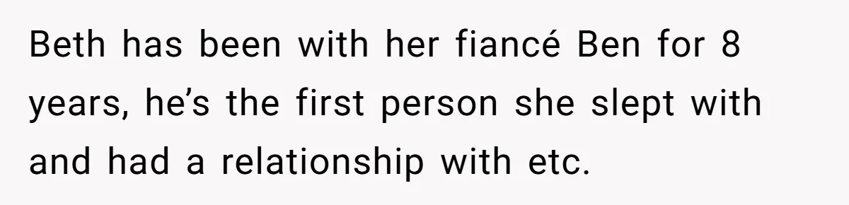Beth has been with her fiancé Ben for 8 years, he’s the first person she slept with and had a relationship with etc.