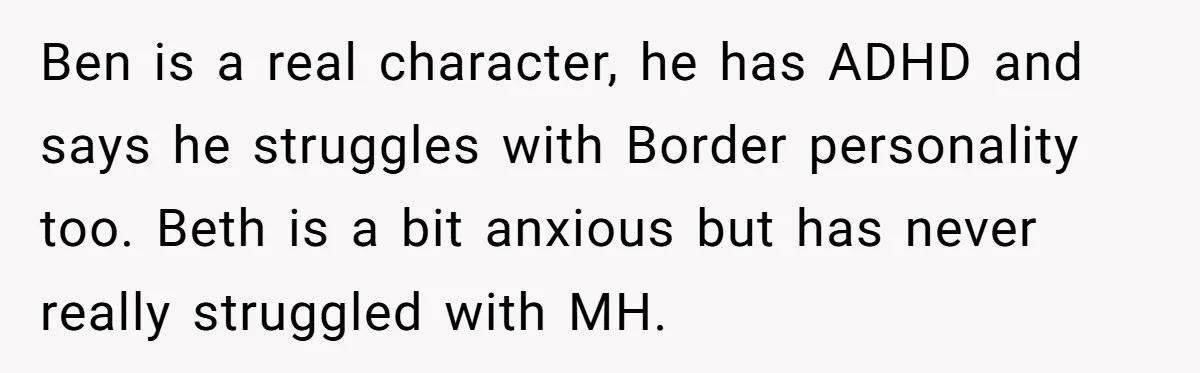 Ben is a real character, he has ADHD and says he struggles with Border personality too. Beth is a bit anxious but has never really struggled with MH.
