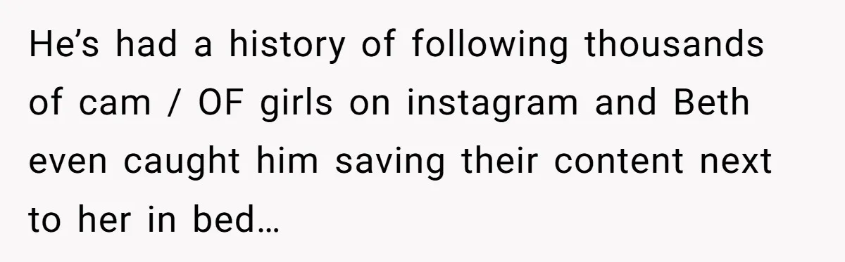 He’s had a history of following thousands of cam / OF girls on instagram and Beth even caught him saving their content next to her in bed…