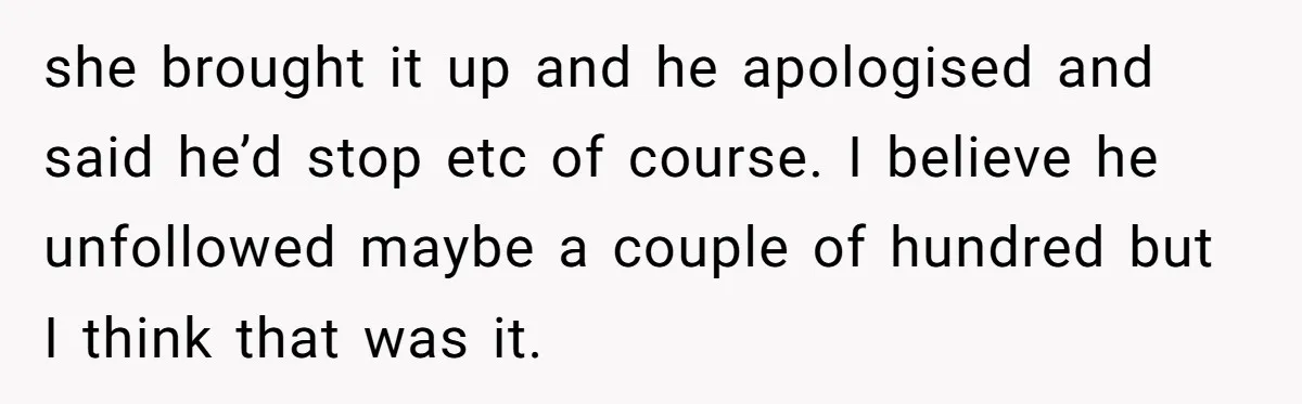 she brought it up and he apologised and said he’d stop etc of course. I believe he unfollowed maybe a couple of hundred but I think that was it.