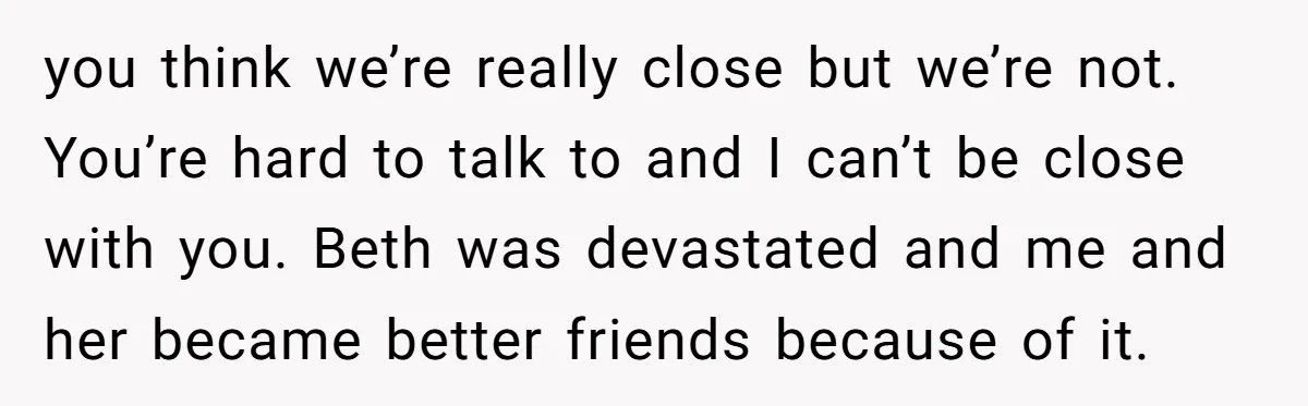 you think we’re really close but we’re not. You’re hard to talk to and I can’t be close with you. Beth was devastated and me and her became better friends...