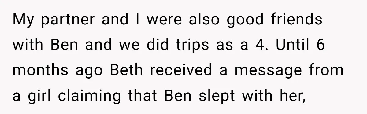 My partner and I were also good friends with Ben and we did trips as a 4. Until 6 months ago Beth received a message from a girl claiming that...