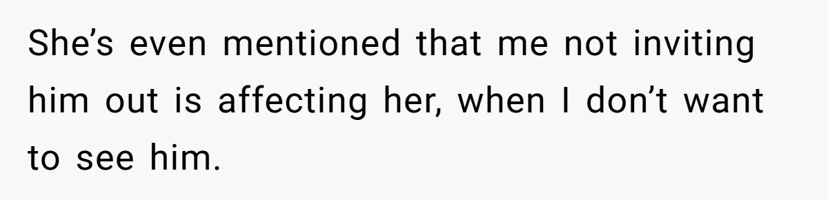 She’s even mentioned that me not inviting him out is affecting her, when I don’t want to see him.