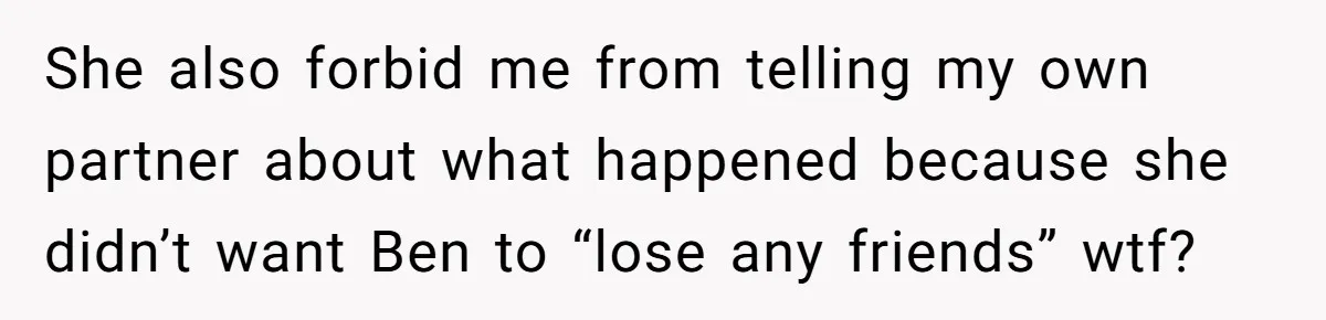 She also forbid me from telling my own partner about what happened because she didn’t want Ben to “lose any friends” wtf?