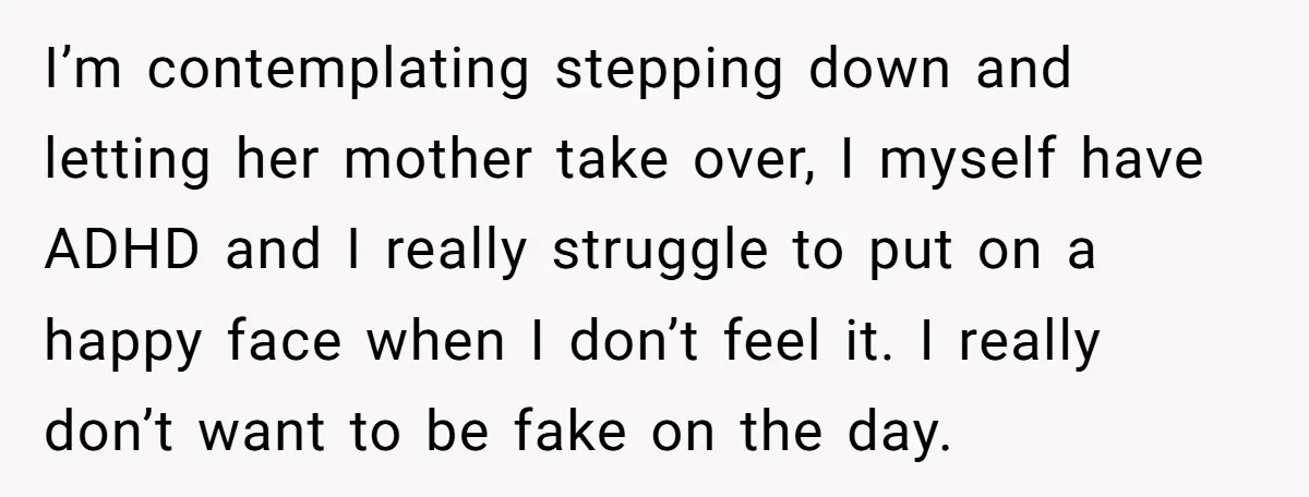 I’m contemplating stepping down and letting her mother take over, I myself have ADHD and I really struggle to put on a happy face when I don’t feel it. I...