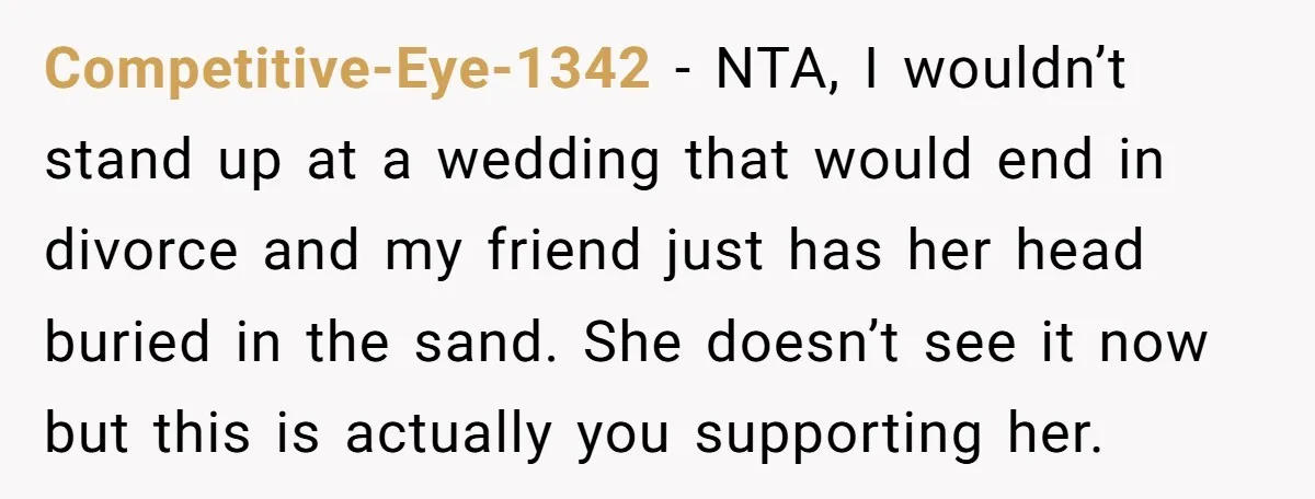 Competitive-Eye-1342 − NTA, I wouldn’t stand up at a wedding that would end in divorce and my friend just has her head buried in the sand. She doesn’t see it...