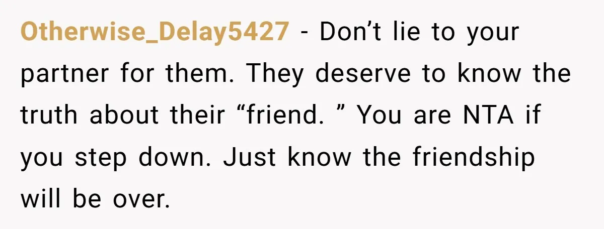 Otherwise_Delay5427 − Don’t lie to your partner for them. They deserve to know the truth about their “friend. ” You are NTA if you step down. Just know the friendship...