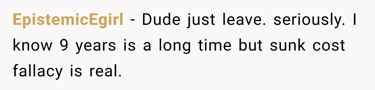 EpistemicEgirl − Dude just leave. seriously. I know 9 years is a long time but sunk cost fallacy is real.