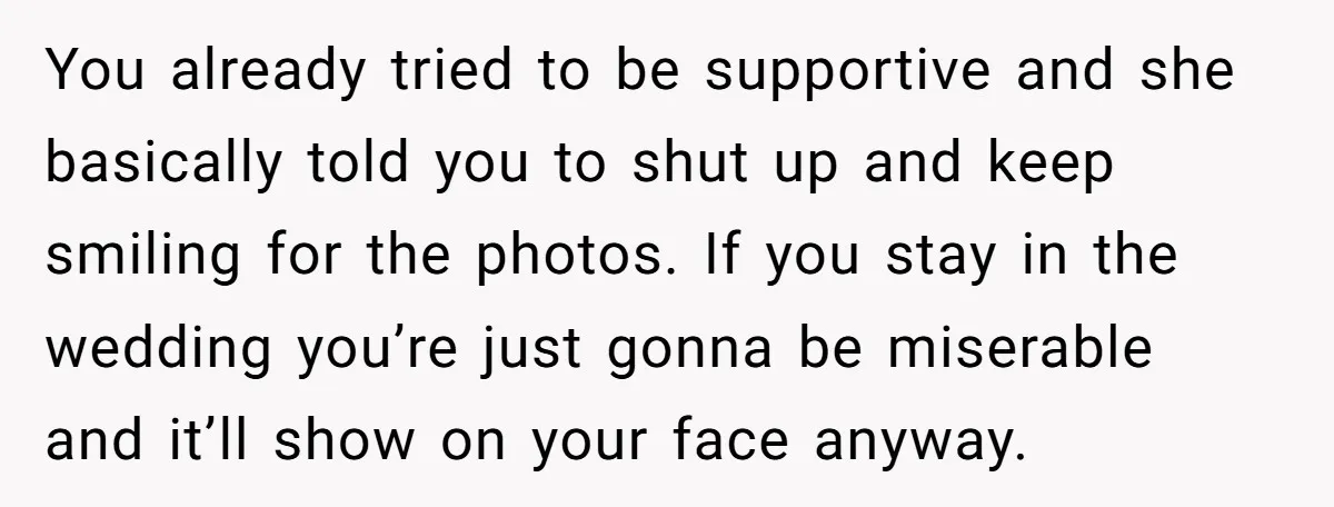 You already tried to be supportive and she basically told you to shut up and keep smiling for the photos. If you stay in the wedding you’re just gonna be...