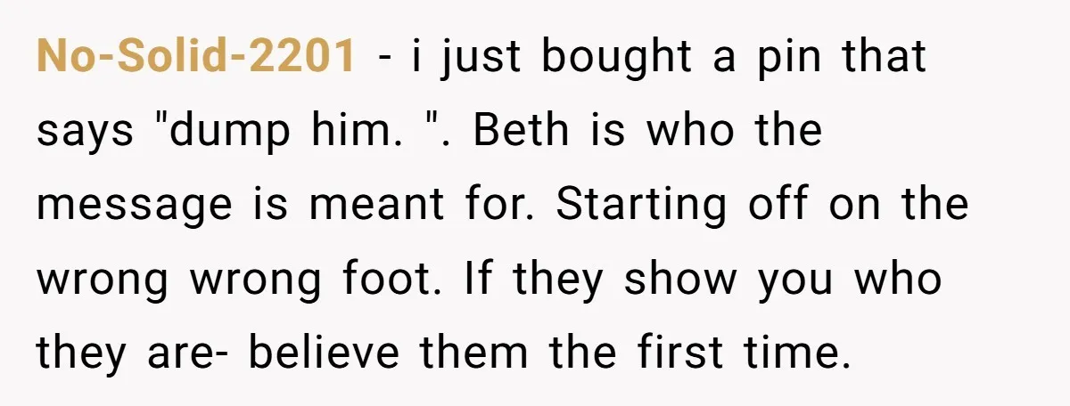 No-Solid-2201 − i just bought a pin that says "dump him. ". Beth is who the message is meant for. Starting off on the wrong wrong foot. If they show...