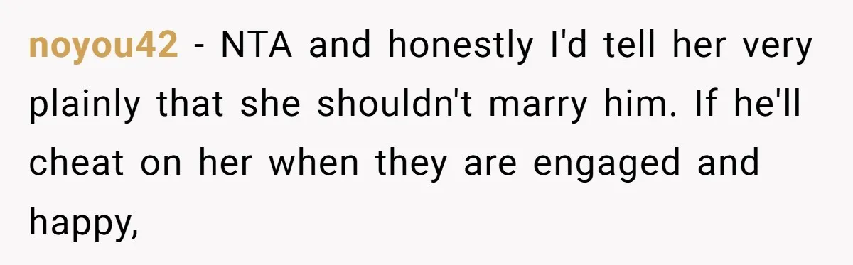 noyou42 − NTA and honestly I'd tell her very plainly that she shouldn't marry him. If he'll cheat on her when they are engaged and happy,