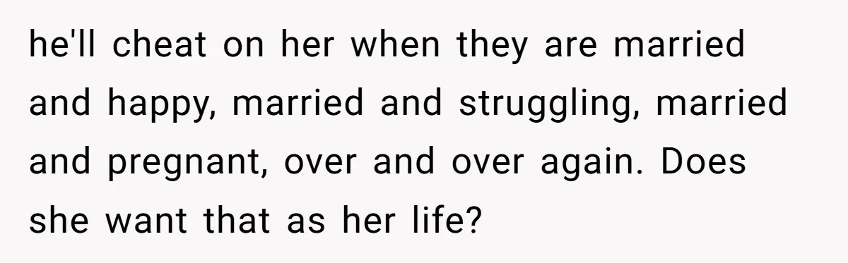 he'll cheat on her when they are married and happy, married and struggling, married and pregnant, over and over again. Does she want that as her life?