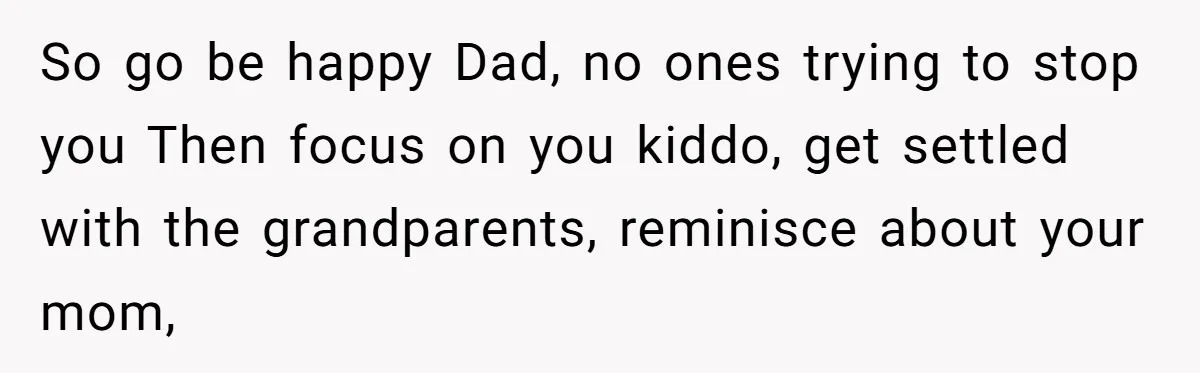 So go be happy Dad, no ones trying to stop you Then focus on you kiddo, get settled with the grandparents, reminisce about your mom,