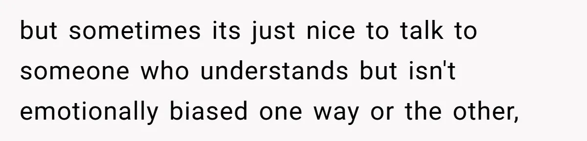 but sometimes its just nice to talk to someone who understands but isn't emotionally biased one way or the other,