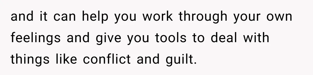 and it can help you work through your own feelings and give you tools to deal with things like conflict and guilt.