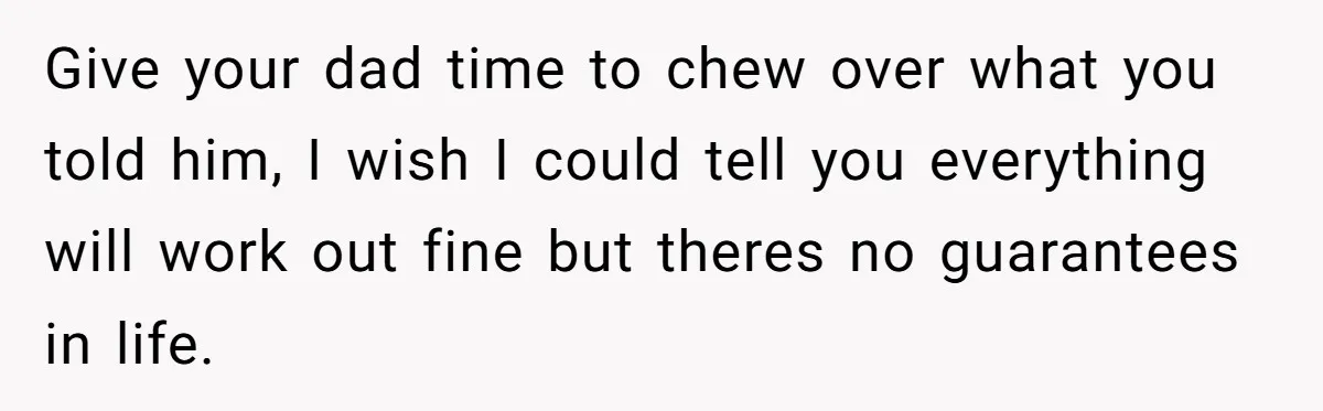Give your dad time to chew over what you told him, I wish I could tell you everything will work out fine but theres no guarantees in life.