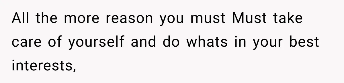 All the more reason you must Must take care of yourself and do whats in your best interests,