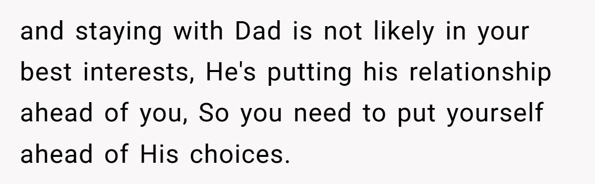 and staying with Dad is not likely in your best interests, He's putting his relationship ahead of you, So you need to put yourself ahead of His choices.