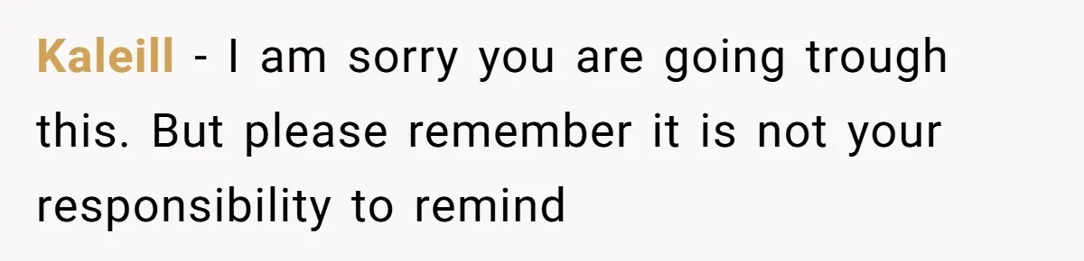 Kaleill − I am sorry you are going trough this. But please remember it is not your responsibility to remind