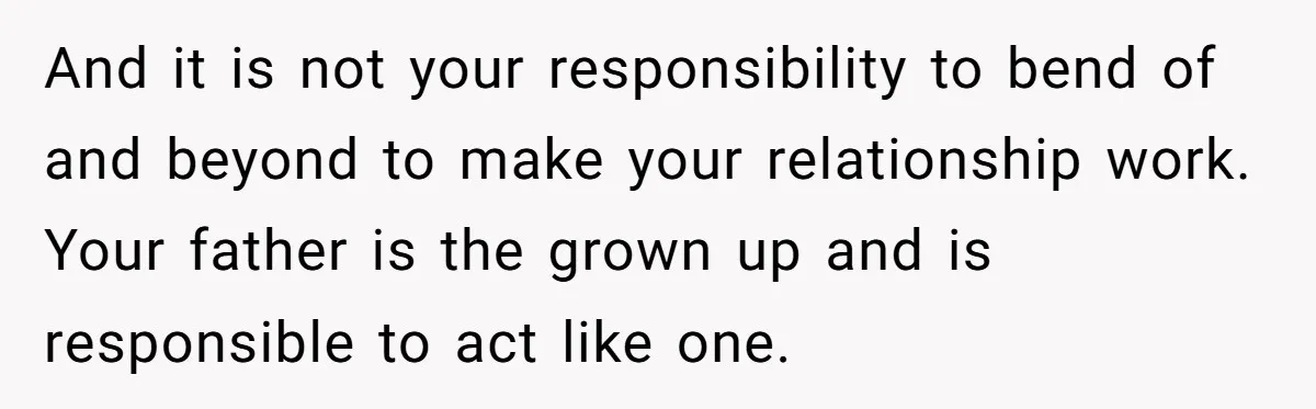 And it is not your responsibility to bend of and beyond to make your relationship work. Your father is the grown up and is responsible to act like one.
