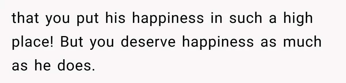 that you put his happiness in such a high place! But you deserve happiness as much as he does.