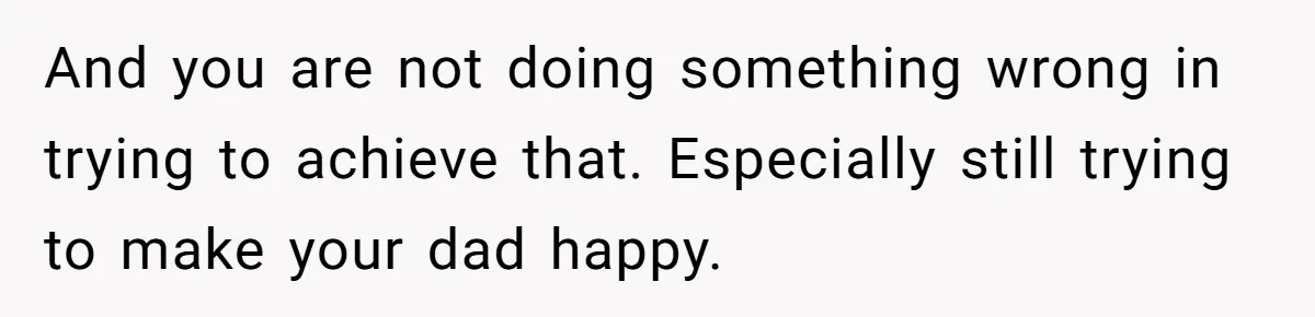 And you are not doing something wrong in trying to achieve that. Especially still trying to make your dad happy.