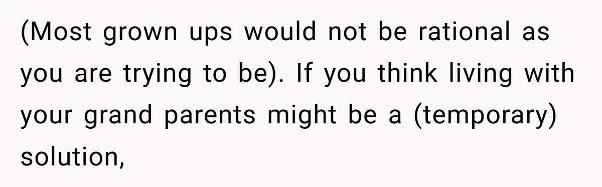 (Most grown ups would not be rational as you are trying to be). If you think living with your grand parents might be a (temporary) solution,