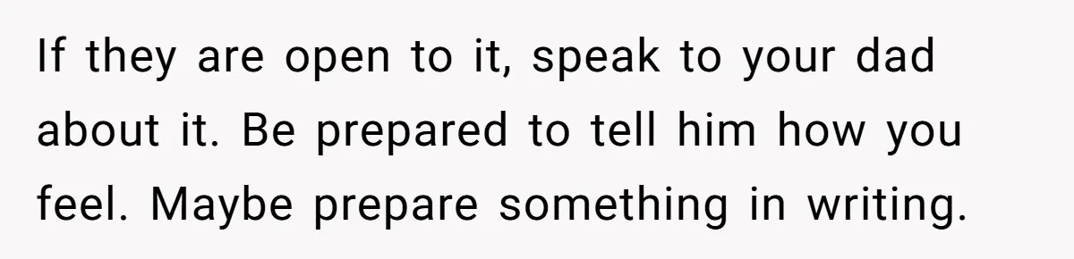If they are open to it, speak to your dad about it. Be prepared to tell him how you feel. Maybe prepare something in writing.