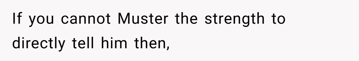 If you cannot Muster the strength to directly tell him then,