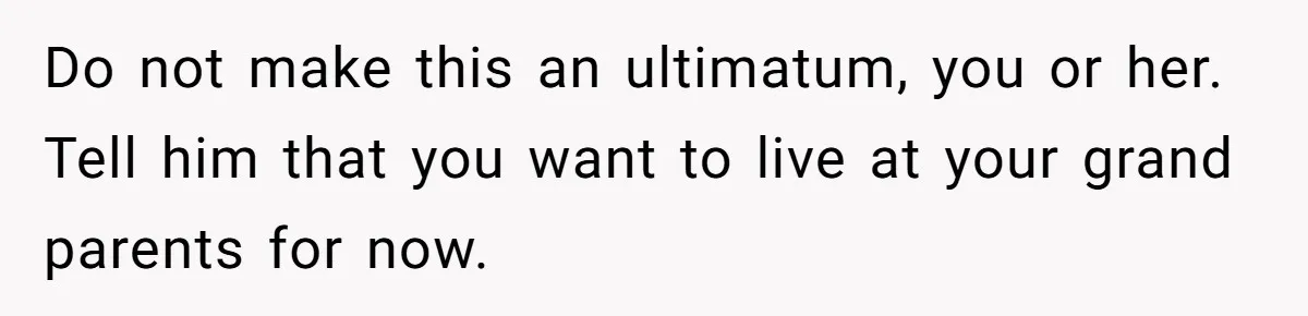 Do not make this an ultimatum, you or her. Tell him that you want to live at your grand parents for now.