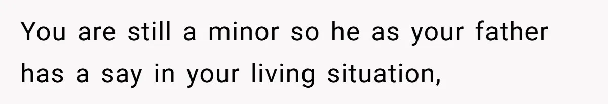You are still a minor so he as your father has a say in your living situation,