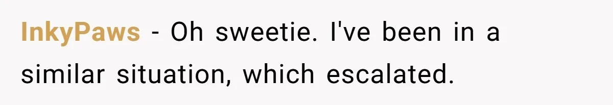 InkyPaws − Oh sweetie. I've been in a similar situation, which escalated.