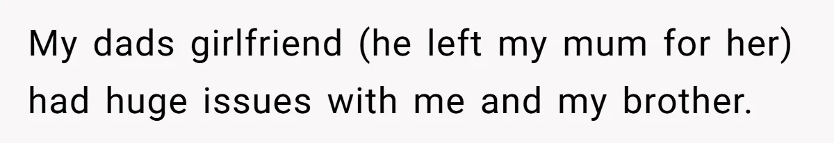 My dads girlfriend (he left my mum for her) had huge issues with me and my brother.
