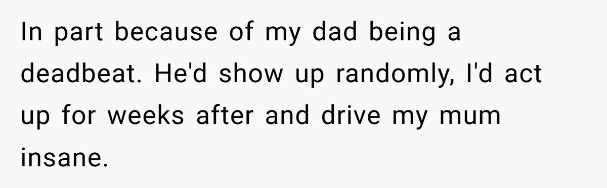 In part because of my dad being a deadbeat. He'd show up randomly, I'd act up for weeks after and drive my mum insane.